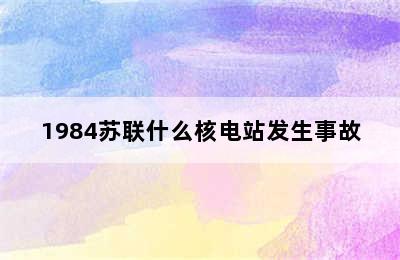 1984苏联什么核电站发生事故