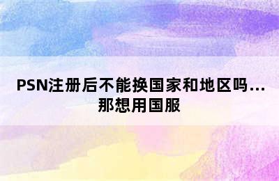 PSN注册后不能换国家和地区吗…那想用国服