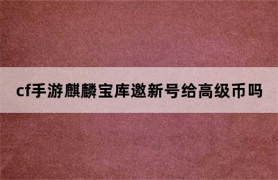 cf手游麒麟宝库邀新号给高级币吗