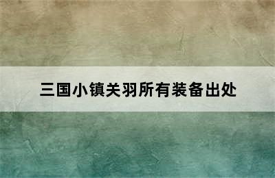 三国小镇关羽所有装备出处