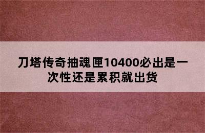 刀塔传奇抽魂匣10400必出是一次性还是累积就出货