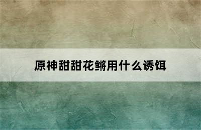 原神甜甜花鳉用什么诱饵