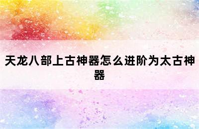 天龙八部上古神器怎么进阶为太古神器