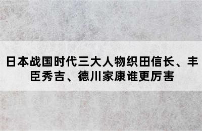 日本战国时代三大人物织田信长、丰臣秀吉、德川家康谁更厉害