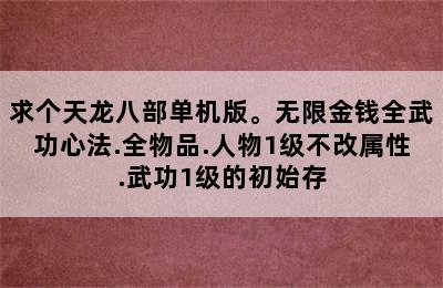 求个天龙八部单机版。无限金钱全武功心法.全物品.人物1级不改属性.武功1级的初始存