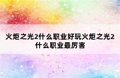 火炬之光2什么职业好玩火炬之光2什么职业最厉害