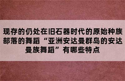 现存的仍处在旧石器时代的原始种族部落的舞蹈“亚洲安达曼群岛的安达曼族舞蹈”有哪些特点