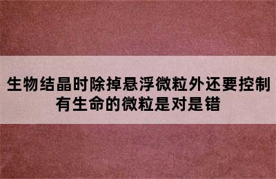 生物结晶时除掉悬浮微粒外还要控制有生命的微粒是对是错