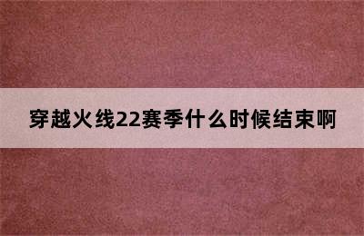 穿越火线22赛季什么时候结束啊