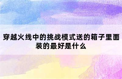 穿越火线中的挑战模式送的箱子里面装的最好是什么