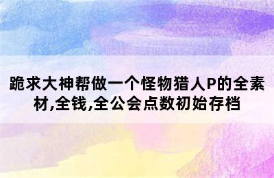 跪求大神帮做一个怪物猎人P的全素材,全钱,全公会点数初始存档