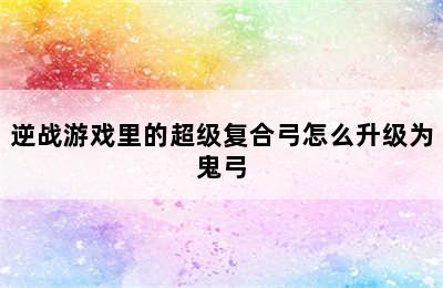 逆战游戏里的超级复合弓怎么升级为鬼弓