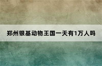 郑州银基动物王国一天有1万人吗