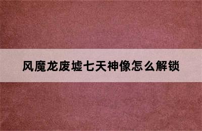 风魔龙废墟七天神像怎么解锁