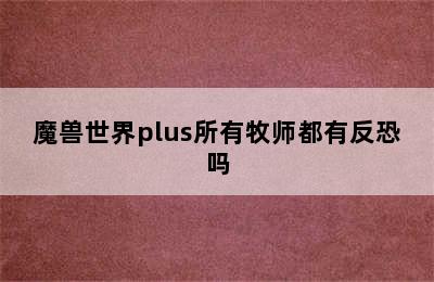 魔兽世界plus所有牧师都有反恐吗